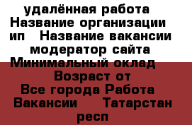 удалённая работа › Название организации ­ ип › Название вакансии ­ модератор сайта › Минимальный оклад ­ 39 500 › Возраст от ­ 18 - Все города Работа » Вакансии   . Татарстан респ.